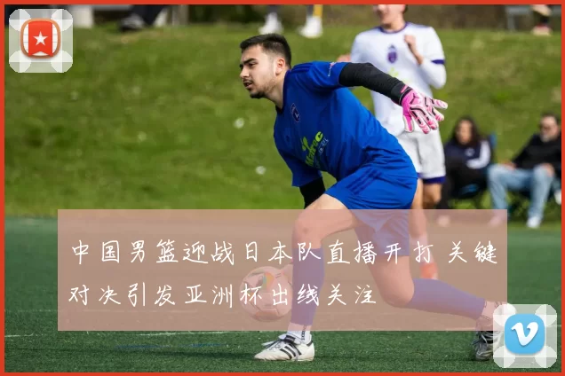 中国男篮迎战日本队直播开打 关键对决引发亚洲杯出线关注