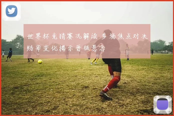 世界杯竞猜赛况解读 多场焦点对决赔率变化揭示晋级悬念