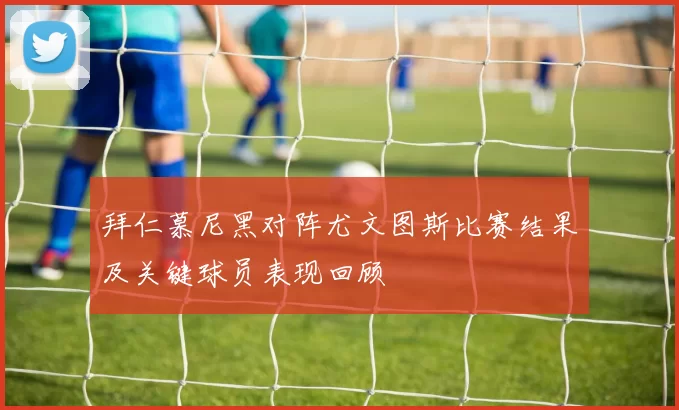 拜仁慕尼黑对阵尤文图斯比赛结果及关键球员表现回顾