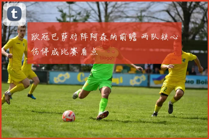 欧冠巴萨对阵阿森纳前瞻 两队核心伤停成比赛看点