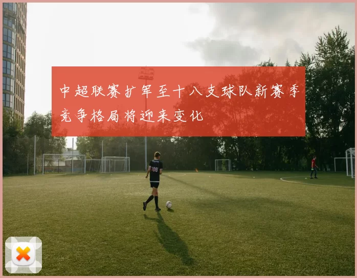 中超联赛扩军至十八支球队新赛季竞争格局将迎来变化