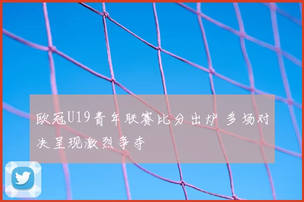 欧冠U19青年联赛比分出炉 多场对决呈现激烈争夺