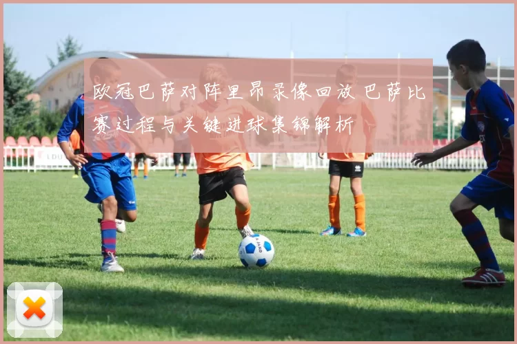 欧冠巴萨对阵里昂录像回放 巴萨比赛过程与关键进球集锦解析