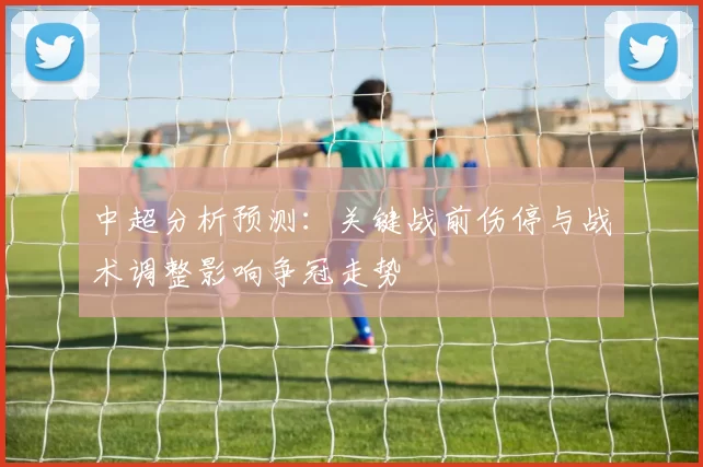 中超分析预测：关键战前伤停与战术调整影响争冠走势