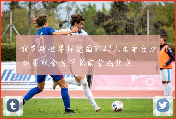 俄罗斯世界杯德国队23人名单出炉 球星取舍与卫冕前景成焦点