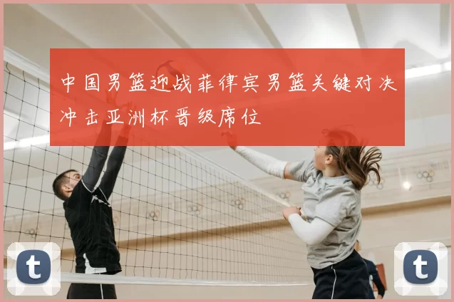 中国男篮迎战菲律宾男篮关键对决冲击亚洲杯晋级席位