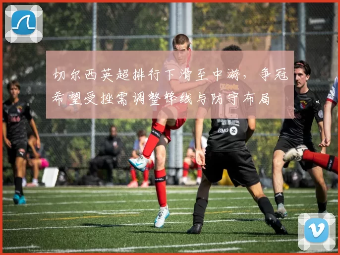 切尔西英超排行下滑至中游,争冠希望受挫需调整锋线与防守布局