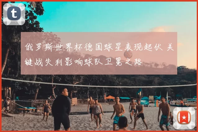 俄罗斯世界杯德国球星表现起伏 关键战失利影响球队卫冕之路