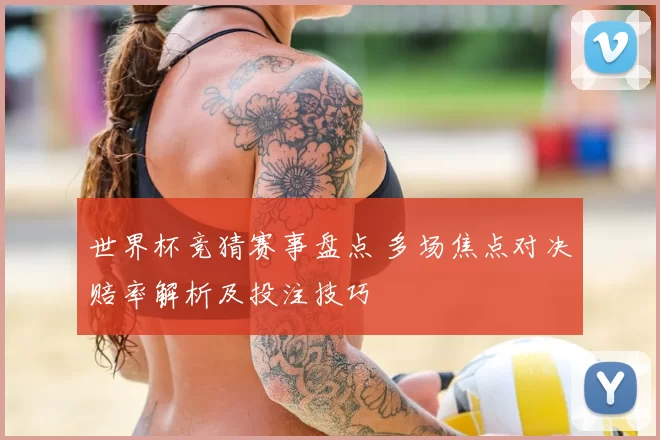 世界杯竞猜赛事盘点 多场焦点对决赔率解析及投注技巧