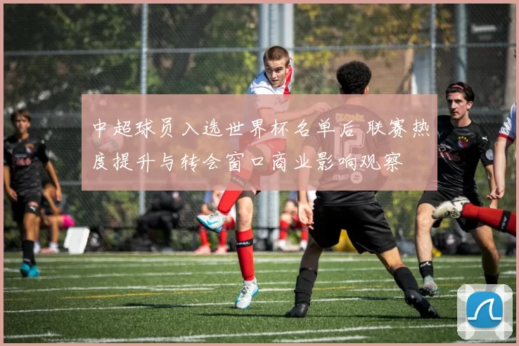 中超球员入选世界杯名单后 联赛热度提升与转会窗口商业影响观察