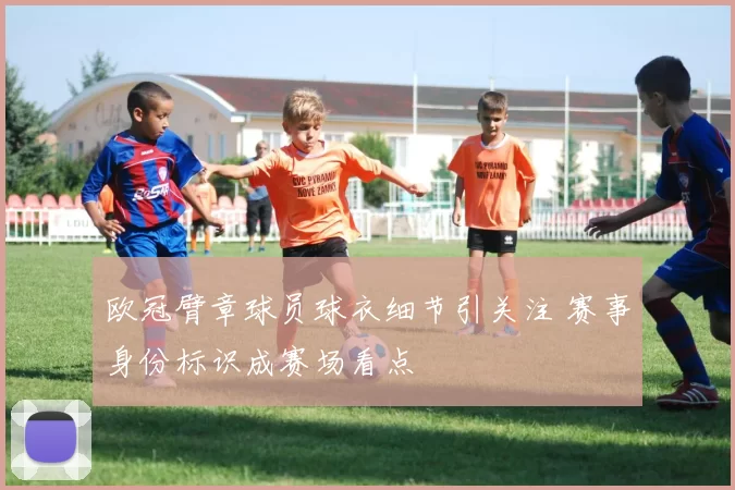 欧冠臂章球员球衣细节引关注 赛事身份标识成赛场看点