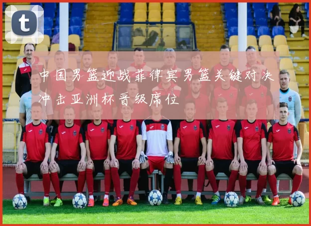 中国男篮迎战菲律宾男篮关键对决冲击亚洲杯晋级席位