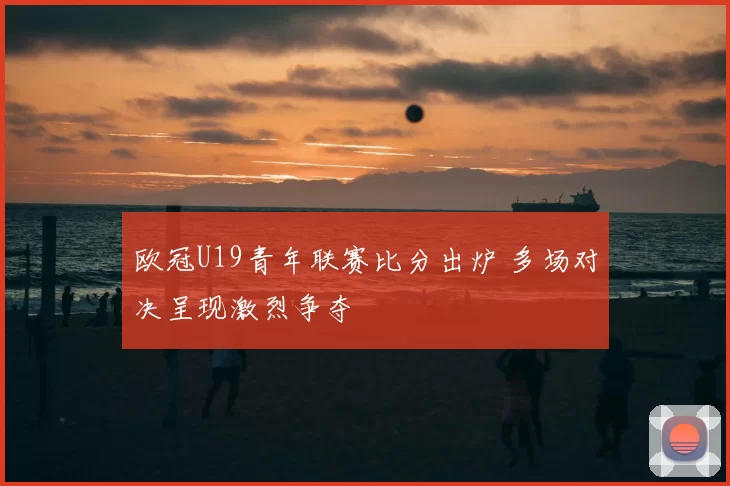 欧冠U19青年联赛比分出炉 多场对决呈现激烈争夺