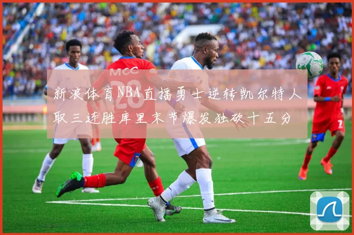 新浪体育NBA直播勇士逆转凯尔特人取三连胜库里末节爆发独砍十五分