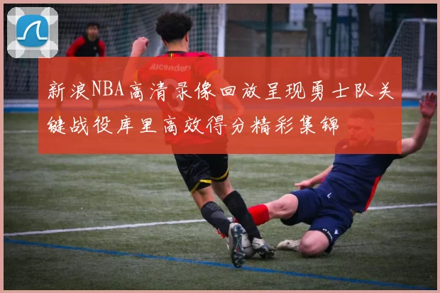 新浪NBA高清录像回放呈现勇士队关键战役库里高效得分精彩集锦