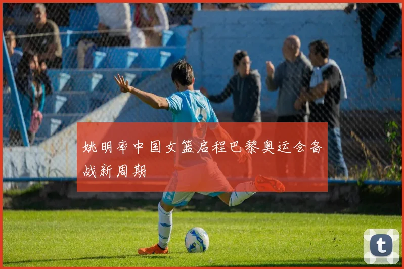 姚明率中国女篮启程巴黎奥运会备战新周期