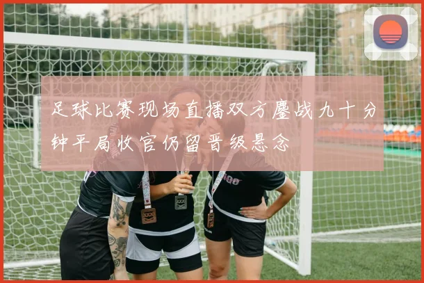 足球比赛现场直播双方鏖战九十分钟平局收官仍留晋级悬念
